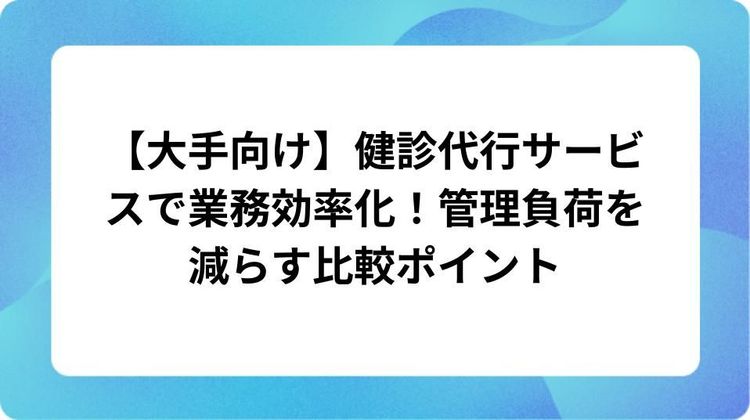 【大手向け】健診代行サービスで業務効率化！管理負荷を減らす比較ポイント