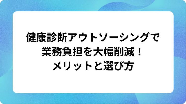 健康診断アウトソーシングで業務負担を大幅削減!メリットと選び方