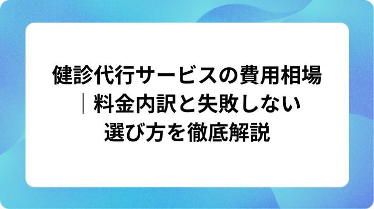 健診代行サービスの費用相場｜料金内訳と失敗しない選び方を徹底解説