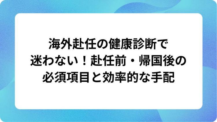 海外赴任の健康診断で迷わない!赴任前・帰国後の必須項目と効率的な手配