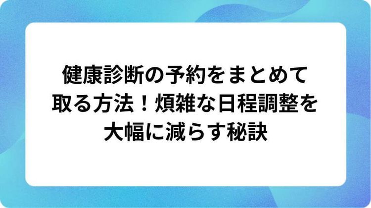 健康診断の予約をまとめて取る方法!煩雑な日程調整を大幅に減らす秘訣