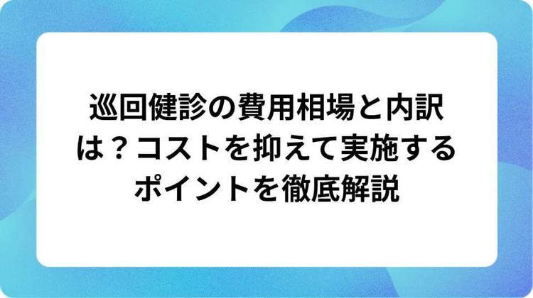 巡回健診の費用相場と内訳は?コストを抑えて実施するポイントを徹底解説